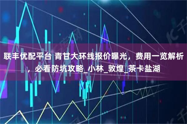 聯豐優配平臺 青甘大環線報價曝光，費用一覽解析，必看防坑攻略_小林_敦煌_茶卡鹽湖