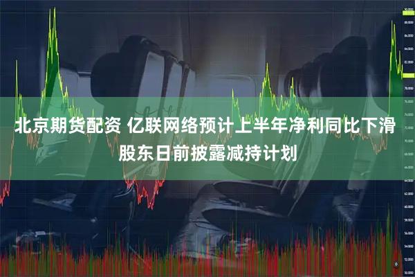 北京期貨配資 億聯網絡預計上半年凈利同比下滑 股東日前披露減持計劃