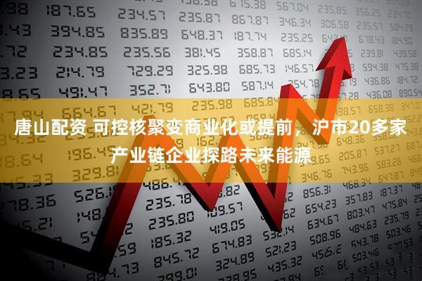 唐山配資 可控核聚變商業化或提前,滬市20多家產業鏈企業探路未來能源