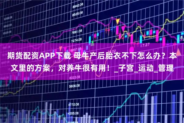 期貨配資APP下載 母牛產后胎衣不下怎么辦？本文里的方案，對養牛很有用！_子宮_運動_管理