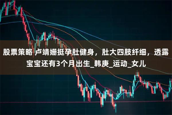 股票策略 盧靖姍挺孕肚健身，肚大四肢纖細(xì)，透露寶寶還有3個(gè)月出生_韓庚_運(yùn)動(dòng)_女兒