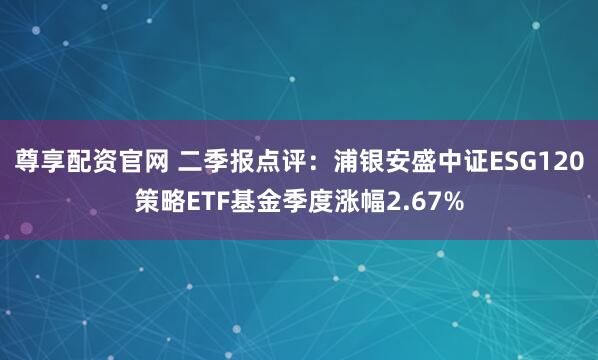 尊享配資官網 二季報點評：浦銀安盛中證ESG120策略ETF基金季度漲幅2.67%