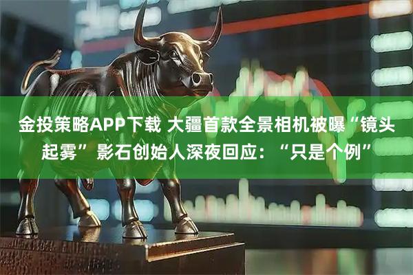 金投策略APP下載 大疆首款全景相機被曝“鏡頭起霧” 影石創(chuàng)始人深夜回應(yīng)：“只是個例”